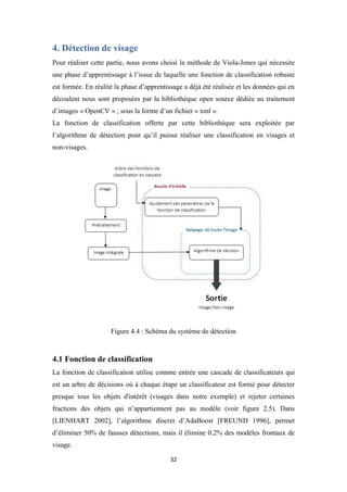 32
4. Détection de visage
Pour réaliser cette partie, nous avons choisi la méthode de Viola-Jones qui nécessite
une phase d’apprentissage à l’issue de laquelle une fonction de classification robuste
est formée. En réalité la phase d’apprentissage a déjà été réalisée et les données qui en
découlent nous sont proposées par la bibliothèque open source dédiée au traitement
d’images « OpenCV » ; sous la forme d’un fichier « xml ».
La fonction de classification offerte par cette bibliothèque sera exploitée par
l’algorithme de détection pour qu’il puisse réaliser une classification en visages et
non-visages.
Figure 4.4 : Schéma du système de détection
4.1 Fonction de classification
La fonction de classification utilise comme entrée une cascade de classificateurs qui
est un arbre de décisions où à chaque étape un classificateur est formé pour détecter
presque tous les objets d'intérêt (visages dans notre exemple) et rejeter certaines
fractions des objets qui n’appartiennent pas au modèle (voir figure 2.5). Dans
[LIENHART 2002], l’algorithme discret d’AdaBoost [FREUND 1996], permet
d’éliminer 50% de fausses détections, mais il élimine 0.2% des modèles frontaux de
visage.
 