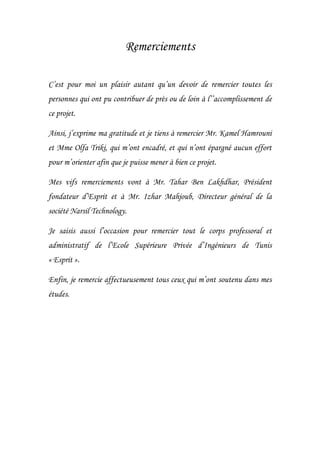 Remerciements
C’est pour moi un plaisir autant qu’un devoir de remercier toutes les
personnes qui ont pu contribuer de près ou de loin à l’’accomplissement de
ce projet.
Ainsi, j’exprime ma gratitude et je tiens à remercier Mr. Kamel Hamrouni
et Mme Olfa Triki, qui m’ont encadré, et qui n’ont épargné aucun effort
pour m’orienter afin que je puisse mener à bien ce projet.
Mes vifs remerciements vont à Mr. Tahar Ben Lakhdhar, Président
fondateur d’Esprit et à Mr. Izhar Mahjoub, Directeur général de la
société Narsil Technology.
Je saisis aussi l’occasion pour remercier tout le corps professoral et
administratif de l’Ecole Supérieure Privée d’Ingénieurs de Tunis
« Esprit ».
Enfin, je remercie affectueusement tous ceux qui m’ont soutenu dans mes
études.
 