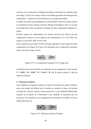 36
est basée sur la recherche de changement rapide de direction des intensités dans
une image, le choix d’un espace couleur convenable qui permet de distinguer deux
composantes : l’intensité et la chrominance est une étape primordiale.
L’espace de couleur le plus populaire est celui de RGB. Il décrit la couleur comme
la corrélation de trois couleurs primaires (Rouge-Verte-Bleue), mais il n’est pas
convenable dans notre cas puisqu’il mélange les deux composantes indiquées ci-
dessus.
D’autres espaces de représentation de couleurs peuvent être dérivés par des
combinaisons linéaires ou non linéaires des composantes R, G et B. Parmi ces
espaces, on cite HSV, HSI, YCrCb, YIQ.
Nous constatons que l’espace YCrCb est le plus approprié vu qu’il sépare les deux
composantes (voir figure 4.5.4 pour une illustration de la composante luminance
dans le cas d’une image d’yeux).
Figure 4.5.4 : La composante luminance Y de l’image yeux
La détection des points d’intérêt sera effectuée sur la composante Y ainsi extraite
Y = 0.299 * R + 0.587 * G + 0.114 * B. Ces PI seront extraits à l’aide du
détecteur de Harris.
2- Détecteur de Harris
Cette méthode est largement utilisée en matière d’extraction de points d’intérêts,
mais reste malgré tout délicat tant le nombre de variantes est large, elle permet
d’extraire les coins de contours comme points clés via une méthode différentielle
reposant sur la théorie de l’information. Cette méthode se caractérise par son
invariance à la translation et au changement de luminosité et d’échelle, d’où son
intérêt dans notre cas.
Figure 4.5.5 : Détection de points d’intérêts
 