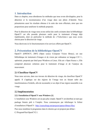 44
1. Introduction
Dans ce chapitre, nous aborderons les méthodes que nous avons développées, pour la
détection et la reconnaissance d’un visage dans une photo d’identité. Nous
présenterons aussi les résultats obtenus à la suite des tests effectués, ainsi que nos
propositions pour améliorer la méthode proposée.
Pour la détection du visage nous avons utilisé des outils existants dans la bibliothèque
OpenCV car elle possède plusieurs outils pour le traitement d’image déjà
implémentés, dont en particulier la méthode de « Viola-Jones » que nous avons
choisie pour la détection de visage.
Nous décrivons ici le fonctionnement et les services offerts par OpenCV.
2. Présentation de la bibliothèque OpenCV
OpenCV [OPENCV, 2007] (Open source Computer Vision library), est une
bibliothèque de traitement d’images et de vision par ordinateur en langage C/C++,
optimisée, proposée par Intel pour Windows et Linux. Elle est « Open Source », Elle
comprend plusieurs solutions pour le traitement d’image et de l’analyse du
mouvement.
2.1 Classifieur OpenCV
Nous nous servons, dans nos travaux de détection du visage, du classifieur OpenCV
appelé. Il s’applique sur des régions de l’image tout en faisant subir des
transformations d’échelle, afin de reconnaître si un objet d’une région rassemble à un
visage.
2.2 Implémentation
2.2.1 Installation d’OpenCV sous Windows [1]
L’installation sous Windows est un peu plus simple. OpenCV est distribué en tant que
package binaire prêt à l’emploi. Nous commençons par télécharger le fichier
d’installation d’OpenCV : http://sourceforge.net/projects/opencvlibrary/files/
Puis nous installons le programme dans le chemin qui est proposé par défaut :
C:ProgramFilesOpenCV2.1.
 