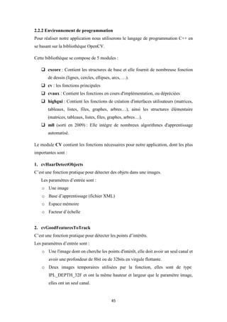 45
2.2.2 Environnement de programmation
Pour réaliser notre application nous utiliserons le langage de programmation C++ en
se basant sur la bibliothèque OpenCV.
Cette bibliothèque se compose de 5 modules :
 cxcore : Contient les structures de base et elle fournit de nombreuse fonction
de dessin (lignes, cercles, ellipses, arcs, …).
 cv : les fonctions principales
 cvaux : Contient les fonctions en cours d'implémentation, ou dépréciées
 highgui : Contient les fonctions de création d'interfaces utilisateurs (matrices,
tableaux, listes, files, graphes, arbres…), ainsi les structures élémentaire
(matrices, tableaux, listes, files, graphes, arbres…).
 mll (sorti en 2009) : Elle intègre de nombreux algorithmes d'apprentissage
automatisé.
Le module CV contient les fonctions nécessaires pour notre application, dont les plus
importantes sont :
1. cvHaarDetectObjects
C’est une fonction pratique pour détecter des objets dans une images.
Les paramètres d’entrée sont :
o Une image
o Base d’apprentissage (fichier XML)
o Espace mémoire
o Facteur d’échelle
2. cvGoodFeaturesToTrack
C’est une fonction pratique pour détecter les points d’intérêts.
Les paramètres d’entrée sont :
o Une l'image dont on cherche les points d'intérêt, elle doit avoir un seul canal et
avoir une profondeur de 8bit ou de 32bits en virgule flottante.
o Deux images temporaires utilisées par la fonction, elles sont de type
IPL_DEPTH_32F et ont la même hauteur et largeur que le paramètre image,
elles ont un seul canal.
 