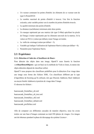 46
o Un vecteur contenant les points d'intérêt, les éléments de ce vecteur sont de
type CvPoint2D32f.
o Le nombre maximal de points d'intérêt à trouver. Une fois la fonction
exécutée, cette variable pointe vers le nombre de points d'intérêts trouvés.
o La qualité minimum des points d'intérêt.
o La distance (euclidienne) minimum entre deux points.
o Un masque représenté par une matrice (de type CvMat) spécifiant les pixels
de l'image à traiter représentés par les éléments non-nuls de la matrice. Si la
valeur est NULL (valeur par défaut), toute l'image est traitée.
o La taille du voisinage (valeur par défaut = 3).
o Variable qui indique l’utilisation de l'opérateur Harris (valeur par défaut = 0).
o Paramètre pour l'opérateur Harris.
2.3. Expérience
2.3.1. Détection à l’aide des «Classifieurs de Haar»
Pour détecter des objets dans une image, OpenCV nous fournis la fonction
« cvHaarDetectObjects » qui est basé sur la méthode de Viola et Jones, la nature des
objets détectées dépend de classifieur utilisé.
OpenCV nous propose des classifieurs prédéfinis pour la détection d’un visage dans
une image sous forme des fichiers XML. Ces classifieurs différent par le type
d’algorithme de boosting qu’ils utilisent, tels que Discrete Adaboost, Real Adaboost
ou encore Gentle Adaboost et position de visage dans l’image.
Ci-dessous les fichiers :
haarcascade_frontalface_alt.xml
haarcascade_frontalface_alt_tree.xml
haarcascade_frontalface_alt2.xml
haarcascade_frontalface_default.xml
haarcascade_profileface.xml
Afin de comparer ces différentes cascades de manière objective, nous les avons
testées sur une base d’images contenant au total 858 photos de visages. Ces images
ont été obtenues pendant la phase de découpage du système Licence+.
 