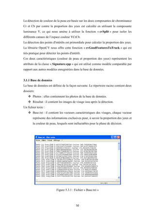 50
La détection de couleur de la peau est basée sur les deux composantes de chrominance
Cr et Cb par contre la proportion des yeux est calculée en utilisant la composante
luminance Y, ce qui nous amène à utiliser la fonction « cvSplit » pour isoler les
différents canaux de l’espace couleur YCrCb.
La détection des points d'intérêts est primordiale pour calculer la proportion des yeux.
La librairie OpenCV nous offre cette fonction « cvGoodFeaturesToTrack » qui est
très pratique pour détecter les points d'intérêt.
Ces deux caractéristiques (couleur de peau et proportion des yeux) représentent les
attributs de la classe « Signature.cpp » qui est utilisé comme modèle comparable par
rapport aux autres modèles enregistrées dans la base de données.
3.1.1 Base de données
La base de données est définie de la façon suivante. Le répertoire racine contient deux
dossiers:
 Photos : elles contiennent les photos de la base de données.
 Résultat : il contient les images de visage issu après la détection.
Un fichier texte :
 Base.txt : il contient les vecteurs caractéristiques des visages, chaque vecteur
représente des informations exclusives pour, à savoir la proportion des yeux et
la couleur de peau, lesquels sont inéluctables pour la phase de décision.
Figure 5.3.1 : Fichier « Base.txt »
 