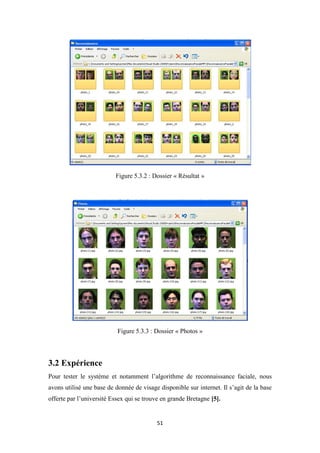 51
Figure 5.3.2 : Dossier « Résultat »
Figure 5.3.3 : Dossier « Photos »
3.2 Expérience
Pour tester le système et notamment l’algorithme de reconnaissance faciale, nous
avons utilisé une base de donnée de visage disponible sur internet. Il s’agit de la base
offerte par l’université Essex qui se trouve en grande Bretagne [5].
 