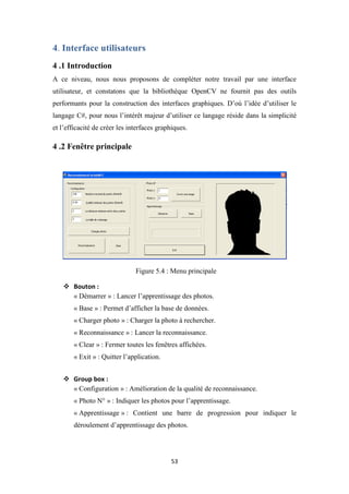 53
4. Interface utilisateurs
4 .1 Introduction
A ce niveau, nous nous proposons de compléter notre travail par une interface
utilisateur, et constatons que la bibliothèque OpenCV ne fournit pas des outils
performants pour la construction des interfaces graphiques. D’où l’idée d’utiliser le
langage C#, pour nous l’intérêt majeur d’utiliser ce langage réside dans la simplicité
et l’efficacité de créer les interfaces graphiques.
4 .2 Fenêtre principale
Figure 5.4 : Menu principale
 Bouton :
« Démarrer » : Lancer l’apprentissage des photos.
« Base » : Permet d’afficher la base de données.
« Charger photo » : Charger la photo à rechercher.
« Reconnaissance » : Lancer la reconnaissance.
« Clear » : Fermer toutes les fenêtres affichées.
« Exit » : Quitter l’application.
 Group box :
« Configuration » : Amélioration de la qualité de reconnaissance.
« Photo N° » : Indiquer les photos pour l’apprentissage.
« Apprentissage » : Contient une barre de progression pour indiquer le
déroulement d’apprentissage des photos.
 