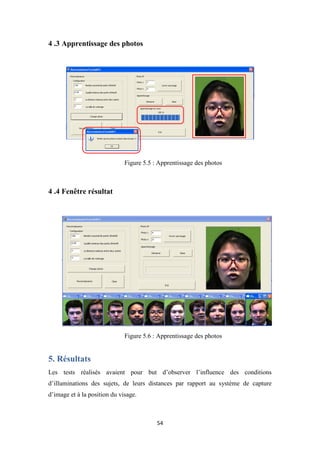 54
4 .3 Apprentissage des photos
Figure 5.5 : Apprentissage des photos
4 .4 Fenêtre résultat
Figure 5.6 : Apprentissage des photos
5. Résultats
Les tests réalisés avaient pour but d’observer l’influence des conditions
d’illuminations des sujets, de leurs distances par rapport au système de capture
d’image et à la position du visage.
 