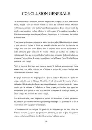 57
CONCLUSION GENERALE
La reconnaissance d’individus demeure un problème complexe et non parfaitement
résolu, malgré tous les travaux réalisés au cours des dernières années. Plusieurs
problèmes incombent à cette tâche d’identification et chacun d’eux est non trivial. De
nombreuses conditions réelles affectent la performance d’un système, cependant la
détection automatique des visages influence énormément la performance du module
d’identification.
A travers ce projet nous avons mis en œuvre une approche d’identification du visage,
et pour aboutir à ce but, il fallait au préalable aborder un travail de détection du
visage. Pour cela nous avons détaillé dans le chapitre 4 nos travaux de détection et
notre approche pour améliorer le résultat obtenu en ajoutant un module de
prétraitement. Bien que notre méthode d’amélioration ait montré de bons résultats, au
niveau de l’interpolation de visages non détectés par la librairie OpenCV, elle élimine
parfois de vrais visages.
Après la phase de détection, nous avons pu aborder la tâche de reconnaissance. Notre
apport dans cette tâche délicate, est d’utiliser la notion des points d’intérêt pour
reconstruire un modèle de visage.
Ce projet ne manque pas de perspectives : pour la tâche de détection, et à partir des
visages détectés par la librairie OpenCV, il est intéressant de trouver d’autres
méthodes d’élimination des fausses alarmes et de détecter en contre-partie les visages
oubliés par la méthode « Viola-Jones ». Nous proposons d’utiliser des approches
heuristiques, pour prévoir si une telle détection correspond à un visage ou non, en
tenant compte des positions des autres visages.
Pour l’identification, nous proposons d’ajouter ou d’améliorer d’autres paramètres
aux vecteurs qui caractérisent le visage comme par exemple : la géométrie de la tête et
les distances entre les composantes faciale.
La reconnaissance des visages fait partie de la biométrie qui est sans doute un
domaine d’avenir. Au cours des prochaines décennies, de plus en plus de systèmes
verront probablement le jour afin de réaliser une surveillance accrue.
 