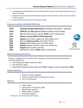 KareemHassan El-Banna Mechatronics Engineer
2 | P a g e
2. Faultdiagnoses&trouble shooterforthese modules when we get a failure during the job or when we
check it in the base.
3. Doingalso the qualitychecks for the hydraulic sections, flow line sections and the electronic sections
for these modules.
4. Doing the fit and trim checks for the electronic section.
Programming Skills & SUMMER TRAINING
2014 Concrete pumps maintenance training at Putzmeister - Germany.
2014 PMP (Project Management Professional) course enrolled.
2012 PLC introduction (Fanuc, DELTA), SCADA system interpretation
2010 Offshore survival TBOSIET (OPITO Approved)
2007 Robocon (First Place in Egypt and "best design prize")
2006 PLC (LG) & Microcontroller (PIC 16F877-877A)
2006 Robocon "Best Design prize" (AL-FATEH team)
2005 Robocon (Robots invention contest for universities).
2004 Peugeot Service center (training).
2003 PLC (Siemens step7), SCADA system interpretation
PROJECTS DURING STUDYING
During our studying years, we used to work in groups as a team work and we achieved many
successful projects like:
 Line tracking and object avoidance robot.
 Pick and place robots.
 Automated sorting Pneumatic robot arm (“Made in Egypt “contest organized by IEEE).
LANGUAGESKILLS
 Arabic is my native language.
 Excellent in English reading,writing and conversation
 Fair in French language
PROFILE
 Gender: Male.
 Date of Birth: 27th of January 1986.
 Marital Status: Married
 Military Status: exempted.
 Nationality: Egyptian.
References can be presented upon request.
 