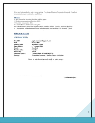 5
Work well independently, or in a group setting. Providing all facets of computer help desk. Excellent
communication and presentation capabilities.
SKILLS:
Soft spoken but deceptive decision making power,
Good communication and writing skills.
Excellent presentation skills.
Responsible for other duties as assigned
Co-workers and Friends find me Innovative, Friendly, Helpful, Creative and Hard Working.
 I have gained tremendous satisfaction and experience from working with Dynamic Teams.
PERSONAL DETAILS
ANUSHREE GUPTA
Email ID : guptaanushree21@gmail.com
Mob : 9821313839
Fathers name : Devendra Gupta
Date of birth : 21st
August 1984.
Health : Excellent
Marital status : Married
Nationality : Indian
Language known : English, Hindi, Marathi, Gujrati
Hobbies : Swimming, Dancing, Painting, Sports (athletics)
I love to take initiative and work as team player
…………………….........................
(Anushree Gupta)
 