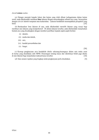 40
Jawab semua soalan.
(a) Dengan merujuk kepada lokasi dan kajian yang telah dibuat (sebagaimana dalam kajian
awal), anda dikehendaki membuat lima lakaran dengan mencadangkan sebuah arca yang bersesuaian
dengan ciri-ciri identiti tempatan atau kedaerahan. Lakaran hendaklah menampakkan perspektif yang
betul. [35]
(b) Berdasarkan lima lakaran di atas, anda dikehendaki memilih lakaran yang sesuai bagi
membuat satu lakaran yang komprehensif. Di dalam lakaran tersebut, anda dikehendaki menjelaskan
bentuk arca yang dicadangkan dengan memberi justifikasi kepada aspek-aspek berikut:
(i) identiti,
(ii) media dan teknik,
(iii) saiz,
(iv) kaedah persembahan dan
(v) fungsi.
[50]
(c) Konsep pengkaryaan arca hendaklah ditulis sekurang-kurangnya dalam satu muka surat
di kertas yang disediakan oleh MPM. Penerangan tentang karya dan identitinya boleh juga ditulis
di atas lakaran bagi menjelaskan maksud karya tersebut. [10]
(d) Satu senarai rujukan yang lengkap untuk pengkaryaan perlu disediakan. [5]
970/4
 