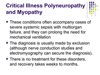 Critical Illness Polyneuropathy and Myopathy These conditions often accompany cases of severe systemic sepsis with multiorgan failure, and they can prolong the need for mechanical ventilation The diagnosis is usually made by exclusion (although nerve conduction studies and electromyography can secure the diagnosis). There is no treatment for these disorders, and recovery takes weeks to months. 