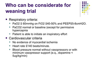 Who can be considerate for weaning trial Respiratory criteria: PaO2 ≧ 60mmhg on FiO2 ≦40-50% and PEEP≦5-8cmH2O. PaCO2 normal or baseline (except for permissive hypercapnia Patient is able to initiate an inspiratory effort Cardiovascular criteria No evidence of myocardial ischemia Heart rate ≦140 beats/minute. Blood pressure normal without vasopressors or with minimum vasopressor support (e.q., dopamine < 5ug/kg/min) 