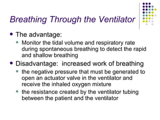 Breathing Through the Ventilator The advantage: Monitor the tidal volume and respiratory rate during spontaneous breathing to detect the rapid and shallow breathing  Disadvantage:  increased work of breathing the negative pressure that must be generated to open an actuator valve in the ventilator and receive the inhaled oxygen mixture the resistance created by the ventilator tubing between the patient and the ventilator 