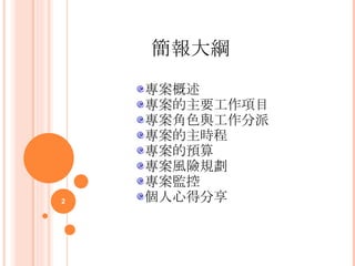    簡報大綱     專案概述 專案的主要工作項目 專案角色與工作分派 專案的主時程 專案的預算 專案風險規劃 專案監控 個人心得分享 