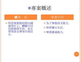 專案概述 利用寒暑假時間出國遊學打工，體驗不同民俗風情生活，並且學習語文增加自我信心 。 專案緣起 專案目的 為了增進語文能力。 學習獨立生活。   增進溝通能力。 