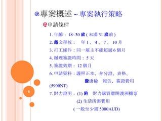 申請條件 專案概述 ~ 專案執行策略 1. 年齡： 18~30 歲 ( 未滿 31 歲前 ) 2. 語文學校：每年 1 、 4 、 7 、 10 月 3. 打工條件：同一雇主不能超過 6 個月 4. 辦理簽證時間： 5 天 5. 簽證效期： 12 個月 6. 申請資料：護照正本、身分證、表格、 檢康檢查報告、簽證費用 (5900NT) 7. 財力證明： (1) 足夠財力購買離開澳洲機票 (2) 生活所需費用 ( 一般至少需 5000AUD)  
