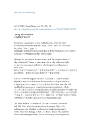 http://rtstw.pixnet.net/blog




本文原刊載於Taipei Times 2008 年 6 月 4 日
http://www.taipeitimes.com/News/editorials/archives/2008/06/04/2003413730

Getting bike-friendlier
成為單車友善城市

Your article on cycling in Taiwan highlights some of the problems
cyclists are confronted with (quot;NGOs say Taiwan's cities not convenient
for cycling,quot; June 2, page 2).
你那篇關於騎單車的文章指出腳踏車騎士遭遇的問題(對照六月二日第二
頁的文章quot;NGO團體認為台灣不便單車通勤quot;)。

Although the government deserves some credit for the construction of
bike paths around Taiwan in recent years, these bike paths are mostly
for recreational purposes and fail to solve the problems of cycling in
urban areas.
雖然近年來政府積極建設自行車專用道值得嘉許，然而那些自行車道多半
為休閒用途，壓根兒無法解決都市的自行車交通問題。

Plans to construct bike paths on major roads such as Dunhua Road in
Taipei City may be well intended, but are not necessarily the best way
to spend government money. A poorly designed and little used bike path
would only create negative perceptions among motorists and cyclists.
(台北市交通局交通管制工程處)要在台北市主要幹道建設自行車通勤示範
道(例：敦化南路)的計畫也許是基於善意，但那不是必須支出的政府經費
(人民稅金)，亦非消耗資金的好方法。設計不良、使用率又低的自行車道，
只會增加自行車與摩托車騎士(對自行車道)的負面印象。

One major problem cyclists face is the lack of suitable locations to
park their bikes when they arrive at their destination. Where bike
parking does exist it is often poorly designed and doesn't properly
protect bikes from damage or theft. The double-decker bike racks like
those near the Gongguan MRT station are the only well-designed racks I
 