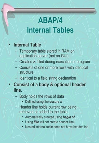 ABAP/4
          Internal Tables
• Internal Table
   – Temporary table stored in RAM on
     application server (not on GUI)
   – Created & filled during execution of program
   – Consists of one or more rows with identical
     structure.
   – Identical to a field string declaration
• Consist of a body & optional header
  line.
   – Body holds the rows of data
       • Defined using the occurs n
   – Header line holds current row being
     retrieved or added to the table.
       • Automatically created using begin of…
       • Using like will not create header line.
       • Nested internal table does not have header line
 