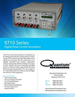 9710 Series
  Digital Delay Current Generators

The 9710 Current Pulse Generator is an ideal fire set
for airbag squib, detonator and pyrotechnics inititor
testing. The instrument provides adjustable current
signals up to 25 amps. The unit comes with 2 or 4
digitally controlled load resistant independent
outputs. Output pulse widths and delays are unique
to each channel and can be precisely controlled
from 0.1 to 100 ms in 200 ns steps. The 9710 Current
Pulse Generator also provides a TTL Sync output to
T0 – particularly useful as a reference source/trigger
for cameras or other equipment.
                                                                Quantum Composers, Inc.
                                                                     P.O. Box 4248
Basic Specifications
• 200 ns Timing Steps                                             Bozeman, MT 59772
• Up to 25 amps per Channel*
• 2 or 4 Channel Outputs                                 Phone       (406) 582-0227
• Benchtop Design                                        Fax         (406) 582-0237
• Easy Programming Interface                             Toll Free   (800) 510-6530
• TTL Sync output to T0
• Safety Interlock                                       www.QuantumComposers.com
                                                         sales@quantumcomposers.com
 