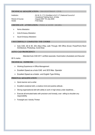 TECHNICAL QUALIFICATION:- draughtsman civil
Institution : M. M. O, I T C (Certified in N C V T) National Council of
: Vocational Training Govt. of India
Period of Course : August 2007 TO July 2009
Grade : First Class
Certificate attestation:- India & Saudi Arabia
 Norka Attestation
 India Embassy Attestation
 Saudi Embassy Attestation
I successfully completed the course
 Auto CAD, 2D & 3D, 3D’s Max,V-Ray, walk Through, MS Office (Excel, PowerPoint) Revit
Architecture, Photoshop, Corel Draw
Auto cad PROFICIENCY
Attended Auto CAD 2011 certified associate. Examination (Autodesk) and Secured
89 % marks
Technical expertise
 Working Experience in Office Management
 Excellent Speed as a Auto CAD and 3D’S Max Operator
 Excellent Speed as a Arabic and English Type Writing
Personal qualification
 Quick learner and a writer
 Excellent analytical skill, a creative mind and positive attitude .
 Strong organizational skill with ability to work in high stress under deadlines.. .
 Execute all entrusted tasks with precision and honesty, ever willing to shoulder any
responsibility
 Foresight and Activity Thinker
 