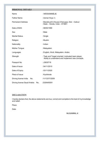 PERSONAL DETAILS
Name : MUSAMMIL.K
Father Name : Usman Koya k
Permanent Address : MarakkuzhiI (House) Cheruppa, Dist: - Calicut
: State: - Kerala, India: - 673661
Date of Birth : 08/05/1990
Sex : Male
Marital Status : Single
Religion : Muslim
Nationality : Indian
Mother Tongue : Malayalam
Languages : English, Hindi, Malayalam, Arabic
Strength : Task and Target oriented, motivated team player,
Ability to understand and Implement new concepts.
Passport No : J3830718
Date of Issue : 04/11/2010
Date of Expiry : 03/11/2020
Place of issue : Kozhikode
Driving license India No. :11/13377/2009
Driving license Saudi Arabia No. :2326445091
DECLARATION
I hereby declare that, the above statements are true, correct and complete to the best of my knowledge
and belief.
Place:
Date:
MUSAMMIL.K
 