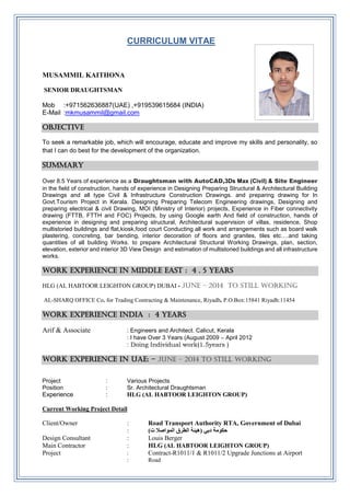 CURRICULUM VITAE
MUSAMMIL KAITHONA
SENIOR DRAUGHTSMAN
Mob :+971562636887(UAE) ,+919539615684 (INDIA)
E-Mail :mkmusammil@gmail.com
OBJECTIVE
To seek a remarkable job, which will encourage, educate and improve my skills and personality, so
that I can do best for the development of the organization.
SUMMARY
Over 8.5 Years of experience as a Draughtsman with AutoCAD,3Ds Max (Civil) & Site Engineer
in the field of construction, hands of experience in Designing Preparing Structural & Architectural Building
Drawings and all type Civil & Infrastructure Construction Drawings. and preparing drawing for In
Govt.Tourism Project in Kerala. Designing Preparing Telecom Engineering drawings, Designing and
preparing electrical & civil Drawing, MOI (Ministry of Interior) projects, Experience in Fiber connectivity
drawing (FTTB, FTTH and FOC) Projects, by using Google earth And field of construction, hands of
experience in designing and preparing structural, Architectural supervision of villas, residence, Shop
multistoried buildings and flat,kiosk,food court Conducting all work and arrangements such as board walk
plastering, concreting, bar bending, interior decoration of floors and granites, tiles etc….and taking
quantities of all building Works. to prepare Architectural Structural Working Drawings, plan, section,
elevation, exterior and interior 3D View Design and estimation of multistoried buildings and all infrastructure
works.
WORK EXPERIENCE IN middle east : 4 . 5 years
HLG (AL HABTOOR LEIGHTON GROUP) DUBAI - June – 2014 to still working
AL-SHARQ OFFICE Co. for Trading Contracting & Maintenance, Riyadh. P.O.Box:15841 Riyadh:11454
WORK EXPERIENCE INDIA : 4 YEARS
Arif & Associate : Engineers and Architect. Calicut, Kerala
: I have Over 3 Years (August 2009 – April 2012
: Doing Individual work(1.5years )
WORK EXPERIENCE IN UAE: - June – 2014 to still working
Project : Various Projects
Position : Sr. Architectural Draughtsman
Experience : HLG (AL HABTOOR LEIGHTON GROUP)
Current Working Project Detail
Client/Owner : Road Transport Authority RTA, Government of Dubai
: ‫حكومة‬‫دبي‬)‫ت‬ ‫المواصال‬ ‫الطرق‬ ‫(هيئة‬
Design Consultant : Louis Berger
Main Contractor : HLG (AL HABTOOR LEIGHTON GROUP)
Project : Contract-R1011/1 & R1011/2 Upgrade Junctions at Airport
: Road
 