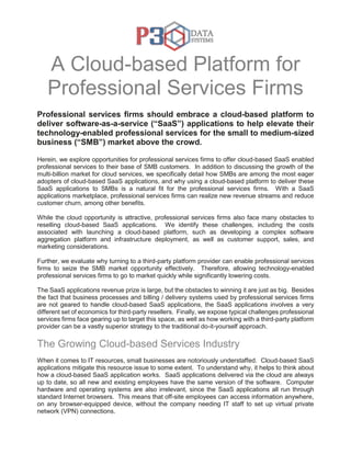 A Cloud-based Platform for
Professional Services Firms
Professional services firms should embrace a cloud-based platform to
deliver software-as-a-service (“SaaS”) applications to help elevate their
technology-enabled professional services for the small to medium-sized
business (“SMB”) market above the crowd.
Herein, we explore opportunities for professional services firms to offer cloud-based SaaS enabled
professional services to their base of SMB customers. In addition to discussing the growth of the
multi-billion market for cloud services, we specifically detail how SMBs are among the most eager
adopters of cloud-based SaaS applications, and why using a cloud-based platform to deliver these
SaaS applications to SMBs is a natural fit for the professional services firms. With a SaaS
applications marketplace, professional services firms can realize new revenue streams and reduce
customer churn, among other benefits.
While the cloud opportunity is attractive, professional services firms also face many obstacles to
reselling cloud-based SaaS applications. We identify these challenges, including the costs
associated with launching a cloud-based platform, such as developing a complex software
aggregation platform and infrastructure deployment, as well as customer support, sales, and
marketing considerations.
Further, we evaluate why turning to a third-party platform provider can enable professional services
firms to seize the SMB market opportunity effectively. Therefore, allowing technology-enabled
professional services firms to go to market quickly while significantly lowering costs.
The SaaS applications revenue prize is large, but the obstacles to winning it are just as big. Besides
the fact that business processes and billing / delivery systems used by professional services firms
are not geared to handle cloud-based SaaS applications, the SaaS applications involves a very
different set of economics for third-party resellers. Finally, we expose typical challenges professional
services firms face gearing up to target this space, as well as how working with a third-party platform
provider can be a vastly superior strategy to the traditional do-it-yourself approach.
The Growing Cloud-based Services Industry
When it comes to IT resources, small businesses are notoriously understaffed. Cloud-based SaaS
applications mitigate this resource issue to some extent. To understand why, it helps to think about
how a cloud-based SaaS application works. SaaS applications delivered via the cloud are always
up to date, so all new and existing employees have the same version of the software. Computer
hardware and operating systems are also irrelevant, since the SaaS applications all run through
standard Internet browsers. This means that off-site employees can access information anywhere,
on any browser-equipped device, without the company needing IT staff to set up virtual private
network (VPN) connections.
 
