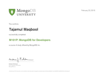 Andrew Erlichson
Vice President, Education
MongoDB, Inc.
This conﬁrms
successfully completed
a course of study offered by MongoDB, Inc.
February 23, 2016
Tajamul Maqbool
M101P: MongoDB for Developers
Authenticity of this document can be verified at http://education.mongodb.com/downloads/certificates/d09a8e12a4c9482fb09c52829824fcfc/Certificate.pdf
 