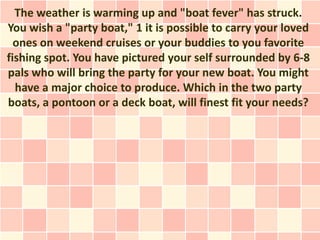 The weather is warming up and "boat fever" has struck.
You wish a "party boat," 1 it is possible to carry your loved
  ones on weekend cruises or your buddies to you favorite
fishing spot. You have pictured your self surrounded by 6-8
pals who will bring the party for your new boat. You might
  have a major choice to produce. Which in the two party
boats, a pontoon or a deck boat, will finest fit your needs?
 