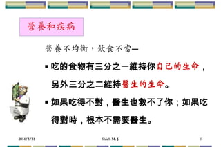 2014/3/31 Shieh M. J. 11
營養不均衡，飲食不當─
 吃的食物有三分之一維持你自己的生命，
另外三分之二維持醫生的生命。
 如果吃得不對，醫生也救不了你；如果吃
得對時，根本不需要醫生。
營養和疾病
 