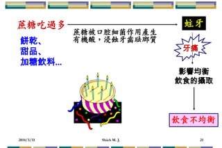2014/3/31 Shieh M. J. 21
蔗糖吃過多
蔗糖被口腔細菌作用產生
有機酸，浸蝕牙齒琺瑯質
蛀牙
飲食不均衡
影響均衡
飲食的攝取
餅乾、
甜品、
加糖飲料...
牙痛
 