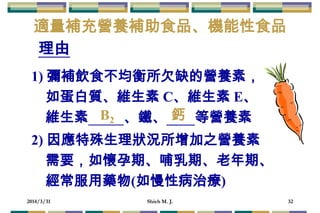 2014/3/31 Shieh M. J. 32
1) 彌補飲食不均衡所欠缺的營養素，
如蛋白質、維生素 C、維生素 E、
維生素 、鐵、 等營養素
適量補充營養補助食品、機能性食品
理由
2) 因應特殊生理狀況所增加之營養素
需要，如懷孕期、哺乳期、老年期、
經常服用藥物(如慢性病治療)
B2 鈣
 