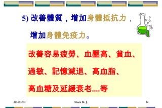 2014/3/31 Shieh M. J. 34
5) 改善體質，增加身體抵抗力，
增加身體免疫力。
改善容易疲勞、血壓高、貧血、
過敏、記憶減退、高血脂、
高血糖及延緩衰老....等
 