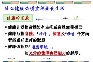 2014/3/31 Shieh M. J. 4
 健康非泛指身體沒有生病或身體無異樣已
 健康乃指身體、1 、智慧及2 各方面
都能處於良好的狀態
 健康係指能3 ，
能充分的發揮自己能力的狀態。
健康的定義
精神 社會
適應環境
關心健康必須重視飲食生活
 