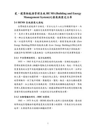 貳、建築物能源管理系統 BE MS (Building and Energy
   Management System)之發展與歷史沿革
2-1 BEMS 系統發展之源起
   台灣地區自產能源十分缺乏，百分之九十八以上仰賴國外進口，而
在建築相關用電中，我國住宅及商業用電所消耗電力占總用電百分之三
十，是非工業生產最重要的耗能，因此政府正積極訂定耗電之百貨公
司、辦公室及觀光旅館等建築物省能規範，使建築物之耗電減輕至最
低，以達節約用電。在能源逐漸缺乏的現代，發展零能源大樓 (Zero
Energy Building,ZEB)和低能源大樓 (Low Energy Building,LEB)已經形
成未來發展之趨勢，如何經由有效之系統監控與管理而減少消耗能源，
此觀念即為 BEMS 之基本概念，比新技術的取得和設計更具實際意義。

2-1.1 中央管理的時代 - 省力化的時代
   1955 ～ 1965 年是中央式空調系統時代的初期，空調系統也較少，
管理的重點是熱源 (鍋爐和電動式冷凍機)及電力系統。為此，作為近代
裝置象徵的大型中央監視盤被設置之後除了監視運作情況之外，大部分
維護管理的動作是由電氣主任技術人員進行，藉由熟練有經驗的管理技
術人員一邊進行巡邏管理，一邊進行防止惡化，發現異常及資料存取等
的管理動作。到了後半時期，廣播電台、醫院、飯店、複合大樓的建築
越來越多，加上吸收式冷凍機出現，空調系統的種類也越來越多，導致
管理人員數的增加和技術的高度化；根據由掃瞄器帶來的情況變數和機
器運作情況的掃描查詢等，以達到省力化的實現為目標。

2-1.2 初期電腦的時代 - DDC 的嘗試
   1965 ～ 1975 年之間，BEMS 開始導入使用小型的微電腦。最初控
制用的迷你電腦由於處理速度及記憶容量小的關係，作為省力化目的的
延伸，主要使用在冷凍機和鍋爐的管理。




                           2
 