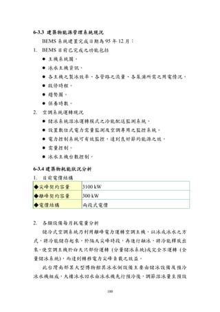 6-3.3 建築物能源管理系統現況
  BEMS 系統建置完成日期為 95 年 12 月：
1. BEMS 目前已完成之功能包括
   主機系統圖。
   冰水主機資訊。
   各主機之製冰效率、各管路之流量、各泵浦所需之用電情況。
   啟停時程。
   趨勢圖。
   保養時數。
2. 空調系統運轉現況
   儲冰系統溶冰運轉模式之冷能配送監測系統。
   設置數位式電力需量監測及空調專用之監控系統。
   電力控制系統可有效監控，達到良好節約能源之效。
   需量控制。
   冰水主機台數控制。

6-3.4 建築物耗能狀況分析
1. 目前電價結構
◆尖峰契約容量     3100 kW
◆離峰契約容量     300 kW
◆電價結構       兩段式電價


2. 各類設備每月耗電量分析
  儲冷式空調系統乃利用離峰電力運轉空調主機，以冰或冰水之方
式，將冷能儲存起來，於隔天尖峰時段，再進行融冰，將冷能釋放出
來。使空調主機於白天只部份運轉 (分量儲冰系統)或完全不運轉 (全
量儲冰系統)，而達到轉移電力尖峰負載之效益。
  此台灣南部某大型博物館其冰水側設備主要由儲冰設備及預冷
冰水機組成，大樓冰水回水由冰水機先行預冷後，調節溶冰量至預設

                      100
 
