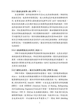 2-1.3 最適化控制導入期 (1970 ～ )
   在這個時期，由於能源的供給不足加上追求經濟的發展，傾使用低
耗能的系統。能源供給變豐富後，進入經濟成長和能源消耗驟增的時
代，產業及交通工具帶來大量的廢氣形成都市公害；此外，地域冷暖房、
儲冰系統及及離心式主機和吸收式冷凍機等技術發展得越來越快，同時
也快速的被社會所採用。急遽的發展導致廢氣公害和能源的消耗大大的
增加，因此意識到降低公害和節約能源的重要，藉由電腦控制來達到最
佳化的時機也越來越成熟，配合電腦性能的提升，大樓設備的控制不但
可以獲得更多元的方法，對於設備的運轉也能得到更詳細的資料。在控
制方式中跳脫以控制系統安定性為中心的古典式控制理論，採用智慧型
的學習系統，可視運轉情況的變化，藉由資料的統計與累積來達到最佳
化的控制。

2-1.4 省能與環境共生的時代 (現在～)
   1980 年的能源危機讓世界意識到節約能源的重要性，尤其在省電方
面的技術更有實際的成效。新的空調系統控制理論、最佳化控制思想的
展開，以對個人環境舒適性的提升和節約用電及環境並存為基礎下，自
動控制和 BEMS 的市場占有率逐漸增加，說明了過去朝這方向所做的努
力具有正面的意義。

2-1.5 國際化的時代 - 國內外的標準化活動 (1990 年以後)
   1980 年開始，電腦技術的應用相當廣泛，通訊、資料處理相關技術
的加入，各自獨立的情報通訊體系和不同製造廠機種的組合非常困難。
隨著國際技術的交流，國內外用語和規格必須要求統一化。國際能源組
織 (IEA)開始研究 Annexl6，BEMS，日本也成立建築節約用電機構
(IBEC) ， 美 國 ASHRAE (American Society of Heating, Refrigerating
Air-Conditioning Engineers)方面也著手開發，空調控制共同通訊草案
BACnet。1995 年，BACnet 在美國國內規格化，2001 年被 ISO 制定為
國際標準規格，使 BACnet 不是只限於美國，而歐洲和日本、即使在東
亞 也 開 始 使 用 。 於 此 種 新 的 世 界 趨 勢 之 下 ， 傳 統 BAS (Building

                               3
 