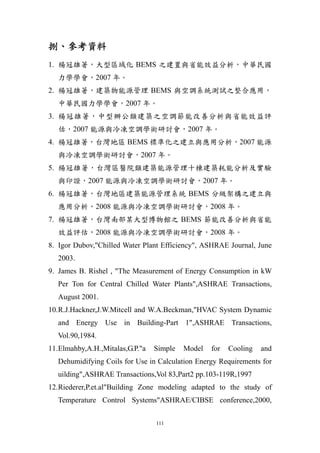 捌、參考資料
1. 楊冠雄著，大型區域化 BEMS 之建置與省能效益分析，中華民國
   力學學會，2007 年。
2. 楊冠雄著，建築物能源管理 BEMS 與空調系統測試之整合應用，
   中華民國力學學會，2007 年。
3. 楊冠雄著，中型辦公類建築之空調節能改善分析與省能效益評
   估，2007 能源與冷凍空調學術研討會，2007 年。
4. 楊冠雄著，台灣地區 BEMS 標準化之建立與應用分析，2007 能源
   與冷凍空調學術研討會，2007 年。
5. 楊冠雄著，台灣區醫院類建築能源管理十棟建築耗能分析及實驗
   與印證，2007 能源與冷凍空調學術研討會，2007 年。
6. 楊冠雄著，台灣地區建築能源管理系統 BEMS 分級架構之建立與
   應用分析，2008 能源與冷凍空調學術研討會，2008 年。
7. 楊冠雄著，台灣南部某大型博物館之 BEMS 節能改善分析與省能
   效益評估，2008 能源與冷凍空調學術研討會，2008 年。
8. Igor Dubov,"Chilled Water Plant Efficiency", ASHRAE Journal, June
   2003.
9. James B. Rishel , "The Measurement of Energy Consumption in kW
   Per Ton for Central Chilled Water Plants",ASHRAE Transactions,
   August 2001.
10. R.J.Hackner,J.W.Mitcell and W.A.Beckman,"HVAC System Dynamic
   and Energy Use in Building-Part 1",ASHRAE Transactions,
   Vol.90,1984.
11. Elmahby,A.H.,Mitalas,G.P."a   Simple   Model   for   Cooling   and
   Dehumidifying Coils for Use in Calculation Energy Requirements for
   uilding",ASHRAE Transactions,Vol 83,Part2 pp.103-119R,1997
12. Riederer,P.et.al"Building Zone modeling adapted to the study of
   Temperature Control Systems"ASHRAE/CIBSE conference,2000,

                                  111
 
