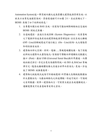 Automation System)遂一舉突破而擴大成為整體之建築能源管理系統。以
歐美日本等先進國家為例，其發展過程可示如圖 2-1，在此契機之下，
BEMS 具備了如下的新的特色：
  1. 自專屬而獨立的 BAS 系統，改變為可藉由網際網路相互交通的
    BEMS 開放式架構。
  2. 自遠端遙控，並進行系統診斷 (System Diagnostics)，改善策略
    之下載與評估成為有效的建築物能源管理技術 且從系統之離線
                        ，
    (Off - Line)診斷蛻變成可進行線上 (On – Line)諮詢，大大增強其
    即時性與有效性。
  3. 建築物內部之空調、照明、電梯…..等機電硬體設備，為了因應
    此新的大趨勢而大量智能化 皆預留可傳輸內部運轉狀況數據之
                ，
    接口 (Port)，藉由 USB (Universal Serial Bus)與外界溝通。而傳
    統的程式語言，亦完全更改為國際間統一的 ISO 或 BACnet 等編
    譯方式，隨著此種硬體設備之流通全世界而普及化，更進一步造
    就了 BEMS 的推廣應用。
  4. 建築物之耗能現況成為可於線端遙測 所累積之長期耗能數據由
                     ，
    於大量數位化，又藉由網路化之快速傳輸，形成可統計、可預測
    之有用數據。對單一建築物而言，可對業主提出系統運轉現況、
    運轉電費及可改善策略等有用之資訊。




                        4
 