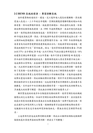 2-2 BEMS 系統的前身 - 專家診斷系統
  由於建築物經過設計、建造、完工後即進入漫長的運轉期，其設備
更進入長達二、三十年的生命週期，空調設備隨著運轉時數的增加而逐
漸老舊，因而故障頻率漸高，耗能量亦漸增加。因此適時之檢查、保養
與故障時的維修極為重要，且 1990 年波斯灣戰爭，及由於現代科技的
進步，使得能源的消耗極為迅速，具專家估計，全球的石油能源大約在
40 年後就消耗完畢，因此，節約能源即為在替代燃料發展成熟之前，所
必須詳細統籌規劃的，國內在這實際運作方面，由 1995 年經濟部能源
委員會及內政部營建署發展建築能源法治化，依能源管制法通過後，建
築技術規則中訂定「節約能源」條文，受到管制的建築建設量由 2%增
加到 57%。法令實施 20 年後，大約可降低 7%的全國尖峰用電需求，16%
的建築空調尖峰用電量，以全年累積，每年可節省空調用電 46 億度電。
然而由於空調設備快速的成長，基層維修技術人員在質與量方面欠缺，
造成維修品質降低，並直接影響到整個建築物空調設備的品質低落及耗
能。況且對於各種不同品牌、容量的中央空調系統之故障診斷，檢修者
除了需具備一定的專業能力外，還必須充分的了解整個系統運作，這些
人員均需要在專業上長時間的訓練及工作經驗的累積，才能快速地發現
故障位置進而維修。因此經驗的傳承與累積，對於中央空調系統故障診
斷的檢修者而言是相當重要的，這也使得優秀的空調維修人員培養不易
與難覓，另外由於中央空調設備的價格昂貴，一般的學校及訓練單位大
多無龐大的經費可購置，因此無法訓練空調方面優秀人才。
  雖然製造技術的進步和自動監控設備的採用，使得空調系統的機械
損壞比例已大為降低。但由於空調系統故障的原因相當多，並且監控系
統感知器裝設的數量及位置無法巨細靡遺遍及每一故障可能發生點，因
此在國外已研究利用人工智慧、模糊理論等方法協助診斷故障的原因，
反觀國內目前在這方面的研究卻極為缺乏，實無法滿足空調業界的需
求。
  上述原因均會造成故障判斷的困難，因此如以類神經網路或模糊理
論搭配感知器使用協助故障判斷，將產生下列難題：
                   7
 