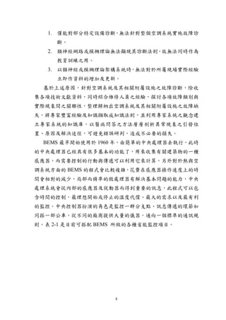 1. 僅能對部分特定設備診斷，無法針對整個空調系統實施故障診
     斷。
   2. 類神經網路或模糊理論無法顯現其診斷法則，故無法同時作為
     教育訓練之用。
   3. 以類神經或模糊理論架構系統時，無法對於所屬現場實際經驗
     立即作資料的增加及更新。
  基於上述原因，針對空調系統及其相關附屬設施之故障診斷，除收
集各項技術文獻資料，同時綜合維修人員之經驗，探討各項故障類別與
實際現象間之關聯性，整理歸納出空調系統及其相關附屬設施之故障缺
失，將專家豐富經驗及知識擷取成知識法則，並利用專家系統之觀念建
立專家系統的知識庫，以醫病問答之方法層層剖析異常現象之引發位
置、原因及解決途徑，可避免錯誤研判，造成不必要的損失。
  BEMS 最早開始使用於 1960 年，由簡單的中央處理器去執行，此時
的中央處理器已經具有很多基本的功能了，用來收集有關建築物的一種
感應器，而需要控制的行動與傳遞可以利用它來計算，另外對於熱與空
調系統方面的 BEMS 的程式會比較複雜，花費在感應器操作速度上的時
間會相對的減少，局部而精準的微處理器有解決基本問題的能力，中央
處理系統會從內部的感應器及促動器而得到重要的訊息，此程式可以包
含時間的控制，最理想開始或停止的溫度代償、最大的需求以及最有利
的監控。中央控制器扮演的角色是監控一群分支點、訊息傳遞的環節如
同搭一部公車，從不同的廠商提供大量的儀器，通向一個標準的通訊規
則。表 2-1 是目前可搭配 BEMS 所做的各種省能監控項目。




                  8
 
