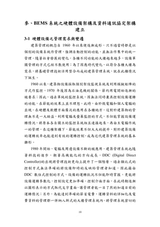 參、BEMS 系統之硬體設備架構及資料通訊協定架構
            建立
3-1 硬體設備之管理需求與變遷
  建築管理的概念自 1960 年以來便逐漸成形，只不過當時都是以
個別的設備系統作管理，強調自動控制的功能，並無法作集中的統一
管理。隨著社會發展的變化，各種不同功能的大樓越來越多，設備單
獨管理的方式已經不敷使用；為了因應時代變化，以符合各種大樓為
需求，將基礎管理技術活用整合而成的建築管理系統，就在此種情況
下誕生。
  1960 以來，建築物設備採取個別架設監視系統及利用模擬矩陣的
方式作監控，1970 年後因為石油危機的關係，節約用電開始逐漸的
被要求；因此，過去單純的監控系統，因無法同時兼具控制設備運轉
的功能，在節能的效果上並不理想。此時，由於微電腦和個人電腦的
出現，在硬體及軟體方面廣泛的應用在各種地方，這對於建築物的管
理無不是一大助益，利用電腦及螢幕監控的方式，不但能掌握設備運
轉情況，將原本各自獨立的監控系統相互連接起來，再由主電腦作統
一的管理，在這種架構下，節能效果不但大大的提升，對於建築設備
的運轉效率也能達到有效的運轉控制，成為近代建築管理系統的基本
雛形。
  1980 年開始，電腦及周邊設備不斷的被應用，建築管理系統也隨
著科技的進步，朝著高機能化的方向成長。DDC (Digital Direct
Controller)的出現將管理技術更向上提升了一個階層，過去類比式的
控制方式無法準確的將設備即時的反映給管理者知道，因此藉由
DDC 數位式控制的方式，設備的運轉狀況不但能即時掌握，更能將
設備運轉參數化，控制設定更加準確。控制介面方面，在此時期逐漸
以圖形表示的方式取代文字畫面，讓管理者能一目了然的知道目前的
運轉情況；另外，為能達到準確的節省電費，運轉資料的詳細化及電
費資料的管理都一併納入新式的大樓管理系統內。將管理系統密切的

                  10
 