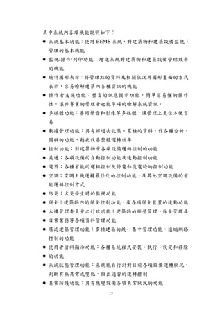 其中系統內各項機能說明如下：
 系統基本功能：使用 BEMS 系統，對建築物和建築設備監視，
 管理的基本機能
 監視/操作/列印功能：增進系統對建築物和建築設備管理效率
 的機能
 統計圖形表示：將管理點的資料及相關狀況用圖形畫面的方式
 表示，容易瞭解建築內各種資訊的機能
 操作者支援功能：豐富的訊息提示功能，簡單容易懂的操作
 性，讓非專業的管理者也能準確的瞭解系統資訊。
 多媒體功能：善用聲音和影像等多媒體，讓管理上更佳方便容
 易
 數據管理功能：具有將過去收集、累積的資料，作各種分析、
 圖解的功能，藉此改善整體運轉效率
 控制功能：對建築物中各項設備運轉控制的功能
 共通：各項設備的自動控制功能及連動控制功能
 電器：各種省能的運轉控制及停電和復電時的控制功能
 空調：空調主機運轉最佳化的控制功能，及其他空調設備的省
 能運轉控制方式
 防災：火災發生時的監視功能
 保全：建築物內的保全控制功能，及各項保全裝置的連動功能
 大樓管理委員會之行政功能：建築物的經營管理、保全管理及
 日常業務等各項資料管理功能
 廣泛建築管理功能：多棟建築的統一集中管理功能，遠端網路
 控制的功能
 使用者資料顯示功能：各種系統程式安裝、執行、設定和移除
 的功能
 系統狀態管理功能：系統能自行針對目前各項設備運轉狀況，
 判斷有無異常或變化，做出適當的運轉控制
 異常防護功能：具有應變設備各項異常狀況的功能
             17
 
