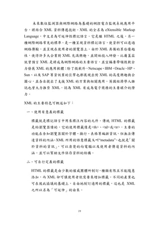 未來數位監測器與網際網路為基礎的網控電力監視系統應用平
台，將結合 XML 資料傳遞技術。XML 的全名為 eXtensible Markup
Language，中文名為可延伸性標記語言。它是繼 HTML 之後，另一
種網際網路常見的標準。是一種呈現資料標記語言，使資料可以透過
網路傳輸，並呈現在使用者的瀏覽器上。由於 XML 具備的某些優越
性，使得許多大企業對 XML 充滿興趣，並開始投入研發。比爾蓋茲
就曾預言 XML 是將成為網際網路的主要語言，並宣稱要帶領微軟全
力發展 XML 的應用軟體；除了微軟外，Netscape、IBM、Oracle、HP、
Sun、以及 SAP 等資訊業的巨擘也都展現出對 XML 的高度興趣與企
圖心，並各自提出了支援 XML 的方案與相關應用。英國經濟學人雜
誌也曾大力推崇 XML，認為 XML 有成為電子商務的主要媒介的潛
力。

XML 的主要特色可概述如下：

一、使用有意義的標籤

  標籤就是標記語言中用來標注內容的元件。傳統 HTML 的標籤
  是給瀏覽器讀的，它的使用標籤像是<th>、<td>或<tr>，主要的
  功能在告知瀏覽器關於字體、換行、表格等編排資訊，但無法傳
  達資料的內涵 XML 所用的語意標籤又叫“metadata” 也就是
        。                       ，   「關
  於資料的資訊」，可以清楚的向電腦以及使用者傳達資料的內
  涵，並可以幫助文件保存資料的結構。

二、可自行定義的標籤

  HTML 的標籤是由少數的權威團體所制訂，種類有限且不能隨意
  添加，而 XML 卻可讓使用者依需要來增加標籤。不同的產業也
  可在彼此協議的基礎上，自由地制訂適用的標籤，這也是 XML
  之所以名為「可延伸」的由來。




                    19
 