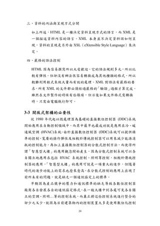 三、資料的內涵與呈現方式分開

  如上所述，HTML 是一種決定資料呈現方式的語言，而 XML 是
  一個描述資料內容的語言。XML 本身並不決定資料該如何呈
  現，資料的呈現是另外由 XSL（eXtensible Style Language）來決
  定。

四、嚴格的語法控制

  HTML 因為容易撰寫所以大受歡迎。它的語法規則多元，所以比
  較有彈性。但卻沒有辦法很容易轉換成為其他種類的格式，所以
  較難利用程式來做大量而有效的處理。XML 對語法有嚴格的要
  求，所有 XML 的文件都必須經過嚴格的「驗證」過程才算完成。
  雖然在文件製作的時候有些煩瑣，但日後如果文件格式需轉換
  時，只需由電腦執行即可。


3-3 開放式架構的必要性
  從 1980 年代起以微處理器為基礎的直接數位控制器 (DDC)系統
開始應用在自動控制領域中，而其中最早也最成功就是應用在冷、暖
通風空調 (HVAC)系統 由於直接數位控制器 (DDC)系統可以提供精
             。
準的控制、寬廣的操作彈性及相較於傳統控制器可以用來減少能源消
耗的控制能力，再加上直接數位控制器的分散式控制方法，而使得所
謂「智慧型大樓」的應用觀念開始產生。因為分散式控制系統可以各
自獨立地應用在包括 HVAC 系統控制、照明等控制，相較於傳統控
制器的應用，「智慧型大樓」的應用可說是一項重大的進步，但隨著
時代的進步功能上的需求也愈來愈高，在分散式控制的應用上出現了
前所未有的問題，就是缺乏一個通訊協定上的標準。
  早期因為產品競爭的壓力和通訊標準的缺乏導致各數位控制器
廠商各自發展各自的通訊協定格式，在一般大樓中到各處可見各自獨
立的空調、照明…等的控制系統，而真正將這些控制系統進行整合的
卻少之又少，就因為目前建築物內的控制裝置大多是使用數位化控制

                     20
 