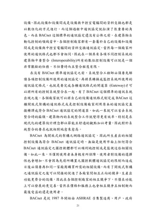 設備，因此設備和設備間或是設備與中控室電腦間的資料交換也都是
以數位化的方式進行，而這個過程中通訊協定就扮演了很重要的角
色。而在 BACnet 這個標準的通訊協定還沒有公佈之前，在建築物自
動化控制的領域當中，各個控制廠家都有一套屬於自己的設備和設備
間或是設備與中控室電腦間的資料交換通訊協定，當然每一個廠家所
使用的通訊格式也都不會相同，因此在一個具有各項不同控制系統的
建築物中要整合 (Interoperability)所有的數位控制設備可以說是一個
非常艱鉅的任務，不但費時而且整合程度有限。
  在沒有 BACnet 標準通訊協定之前，系統整合工程師必須要先解
讀各項控制設備所使用的通訊協定，再將其轉換成監控系統所使用的
通訊協定格式，也就是要完成各種通訊格式的閘道器 (Gateway)才可
以將所有的控制系統整合在一起。有了 BACnet 這個標準的通訊系統
出現之後，各個廠家就可以將自己的設備通訊格式制定成 BACnet 這
種開放式架構的通訊格式或是控制設備廠家利用原本的通訊協定直
接轉譯成符合 BACnet 通訊協定的閘道器，如此一來就可以省去系統
整合時的麻煩，建築物內的系統整合工作就變得更有效率，特別是在
現代化的建築設計理念都以節能且舒適的觀點加以考量，因此對於系
統整合的要求也就相對地愈來愈高。
  BACnet 為開放式的架構之網路通訊協定，因此所生產出的相關
控制設備為符合 BACnet 通訊協定時，無論是使用市面上任何符合
BACnet 通訊協定之圖控軟體都可以順利地控制或是監視這些相關設
備，如此一來，不僅對使用者本身較有所保障，使用者對設備的選擇
性也會增加，不會因為先前所購置之圖控軟體通訊協定的限制而造成
日後必須要再和同一家廠商購買所需的相關設備，而有了開放式架構
之通訊協定之後可以間接的促進了各廠家間相互正向的競爭，生產出
功能更齊全的設備，因此在各個控制廠家的相互競爭下，不僅在功能
上可以發展的更完善，當然在價格和服務上也會相互競爭互相制衡而
最後受益的還是使用者。
  BACnet 是從 1987 年開始由 ASHRAE 召集製造商、用戶、政府
                   21
 