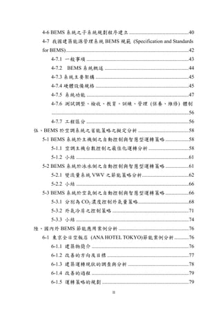 4-6 BEMS 系統之子系統規劃程序建立 .............................................. 40
    4-7 我國建築能源管理系統 BEMS 規範 (Specification and Standards
    for BEMS) ............................................................................................... 42
          4-7.1 一般事項 ............................................................................... 43
          4-7.2 BEMS 系統概述 ................................................................. 44
          4-7.3 系統主要架構 ........................................................................ 45
          4-7.4 硬體設備規格 ........................................................................ 45
          4-7.5 系統功能 ............................................................................... 47
          4-7.6 測試調整、檢收、教育、訓練、管理 (保養、維修) 體制
          .......................................................................................................... 56
          4-7.7 工程區分 ............................................................................... 56
伍、BEMS 於空調系統之省能策略之擬定分析 ....................................... 58
    5-1 BEMS 系統於主機側之自動控制與智慧型運轉策略 .................. 58
          5-1.1 空調主機台數控制之最佳化運轉分析 ............................... 58
          5-1.2 小結 ....................................................................................... 61
    5-2 BEMS 系統於冰水側之自動控制與智慧型運轉策略 .................. 61
          5-2.1 變流量系統 VWV 之節能策略分析.................................... 62
          5-2.2 小結 ....................................................................................... 66
    5-3 BEMS 系統於空氣側之自動控制與智慧型運轉策略 .................. 66
          5-3.1 分別為 CO2 濃度控制外氣量策略 ....................................... 68
          5-3.2 外氣冷房之控制策略 ........................................................... 71
          5-3.3 小結 ....................................................................................... 74
陸、國內外 BEMS 節能應用案例分析 ...................................................... 76
    6-1 東京全日空飯店 (ANA HOTEL TOKYO)節能案例分析 ........... 76
          6-1.1 建築物簡介 ........................................................................... 76
          6-1.2 改善的方向及目標 ............................................................... 77
          6-1.3 建築運轉現狀的調查與分析 ............................................... 78
          6-1.4 改善的過程 ........................................................................... 79
          6-1.5 運轉策略的規劃 ................................................................... 79
                                                        II
 