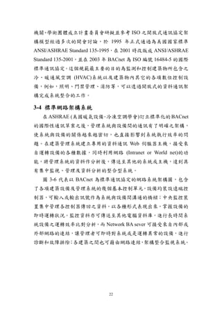 機關 學術團體成立計畫委員會研擬並參考 ISO 之開放式通訊協定架
  、
構模型經過多次的開會討論，於 1995 年正式通過為美國國家標準
ANSI/ASHRAE Standard 135-1995，在 2001 時改版成 ANSI/ASHRAE
Standard 135-2001，並在 2003 年 BACnet 為 ISO 編號 16484-5 的國際
標準通訊協定。這個規範最主要的目的為監測和控制建築物所包含之
冷、暖通風空調 (HVAC)系統以及建築物內其它的各項數位控制設
備，例如，照明、門禁管理、消防等，可以透過開放式的資料通訊架
構完成系統整合的工作。

3-4 標準網路架構系統
   在 ASHRAE (美國暖氣設備 冷凍空調學會)訂立標準化的 BACnet
                   ．
的國際性通訊草案之後，管理系統與設備間的通訊有了明確之架構，
使系統與設備的關係越來越密切，也直接影響到系統執行效率的問
題。在建築管理系統建立專用的資料通訊 Web 伺服器主機，接受來
自運轉設備的各種數據，同時利用網路 (Intranet or World net)的功
能，將管理系統的資料作分析後，傳送至其他的系統或主機，達到具
有集中監視、管理及資料分析的整合型系統。
   圖 3-6 代表以 BACnet 為標準通訊協定的網路系統架構圖，包含
了各項建築設備及管理系統的幾個基本控制單元，設備均裝設遠端控
制器，可輸入或輸出訊號作為系統與設備間溝通的橋樑；中央監控裝
置集中管理各控制器傳回之資料，以各種形式表現出來，掌握設備的
即時運轉狀況。監控資料亦可傳送至其他電腦資料庫，進行長時間系
統設備之運轉效率比對分析，而 Network BA sever 可接受來自內部或
外部網路的連結，讓管理者可即時對系統或是運轉異常的設備，進行
診斷和故障排除 各建築之間也可藉由網路連結 架構整合監視系統。
       ；             ，




                          22
 