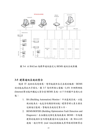 圖 3-6 以 BACnet 為標準通訊協定之 BEMS 通訊系統架構




3-5 建築通訊系統的整合
  隨著 IT 技術的高度發展，變得能提供各式各樣的服務，BEMS
的功能也因此而多樣化。圖 3-7 為利用個人電腦、LAN 和網際網路
(Internet)等功能所構成之整合型 BEMS 系統，以下介紹圖中各項之功
能：
      1. BA (Building Automation) Monitor：中央監視系統，以監
         視功能為主，也包含設備控制功能；建築管理人員主要在
         這裡進行監視、警報及系統設定等工作。
      2. BEMS/BOFDD (Building Optimization Fault Detection and
         Diagnosis)：在本圖把這個定義為狹義的 BEMS，作為讓
         建築的能源和室內環境最適合的支援系統，與 BA-LAN
         連線，進行即時 (real time)的模擬或異常探測診斷等功

                             23
 