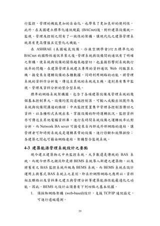 行監控，管理的機能更加的自由化，也帶來了更加良好的便利性。
此外，在美國建立標準化通訊規範 (BACnet)後，對於建築設備統一
監視、管理及控制之間有了一致性的架構，讓現代化之建築管理系
統具有更高價值且完整化之機能。
  在 ASHRAE (美國暖氣設備．冷凍空調學會)訂立標準化的
BACnet 的國際性通訊草案之後，管理系統與設備間的通訊有了明確
之架構，使系統與設備的關係越來越密切，也直接影響到系統執行
效率的問題。在建築管理系統建立專用的資料通訊 Web 伺服器主
機，接受來自運轉設備的各種數據，同時利用網路的功能，將管理
系統的資料作分析後，傳送至其他的系統或主機，達到具有集中監
視、管理及資料分析的整合型系統。
  標準的網路系統架構圖，包含了各項建築設備及管理系統的幾
個基本控制單元，設備均裝設遠端控制器，可輸入或輸出訊號作為
系統與設備間溝通的橋樑；中央監控裝置集中管理各控制器傳回之
資料，以各種形式表現出來，掌握設備的即時運轉狀況。監控資料
亦可傳送至其他電腦資料庫，進行長時間系統設備之運轉效率比對
分析，而 Network BA sever 可接受來自內部或外部網路的連結，讓
管理者可即時對系統或是運轉異常的設備，進行診斷和故障排除；
各建築之間也可藉由網路連結，架構整合監視系統。

4-3 建築能源管理系統設計之要點
  現今建立建築物之中央監控系統，大多數還是傳統的 BAS 系
統，而現今世界之潮流即是將 BEMS 系統導入新建之建築物，以及
將舊有之 BAS 監控系統升級為 BEMS 系統。而 BEMS 系統在設計
運用上與舊式 BAS 系統上之差別，即在於網際網路之應用以、資料
相互聯絡以及資料庫之建立與管理分析等建築能源性能最適化之功
能。因此，BEMS 之設計必須要有下列四點之基本依據。
  1. 須採取網路架構 (web-based)設計，支援 TCP/IP 通訊協定，
    可進行遠端遙測。

                    29
 